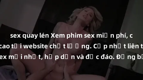 sex quay lén Xem phim sex miễn phí, cực phê và đỉnh cao tại website chất lượng. Cập nhật liên tục các bộ phim sex mới nhất, hấp dẫn và độc đáo. Đừng bỏ lỡ cơ hội thưởng thức những cảnh quay nóng bỏng 