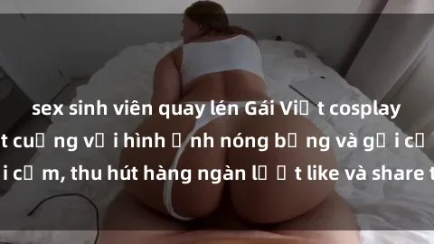 sex sinh viên quay lén Gái Việt cosplay sexy khiến fan phát cuồng với hình ảnh nóng bỏng và gợi cảm, thu hút hàng ngàn lượt like và share trên mạng xã hội.