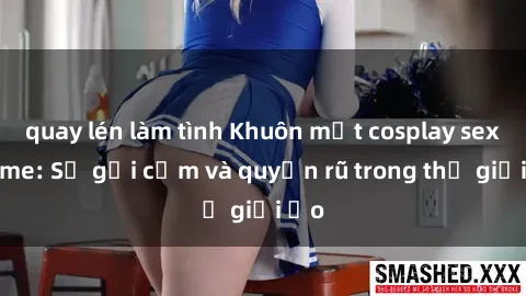 quay lén làm tình Khuôn mặt cosplay sex anime: Sự gợi cảm và quyến rũ trong thế giới ảo
