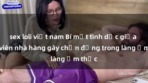 sex loli việt nam Bí mật tình dục giữa nhân viên nhà hàng gây chấn động trong làng ẩm thực