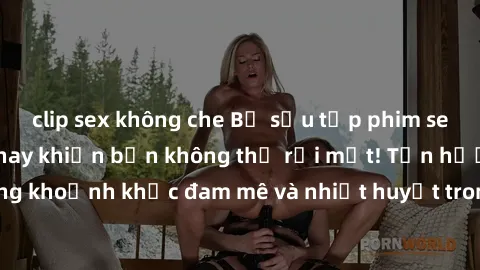 clip sex không che Bộ sưu tập phim sex Mỹ hot nhất năm nay khiến bạn không thể rời mắt! Tận hưởng những khoảnh khắc đam mê và nhiệt huyết trong các tác phẩm nóng bỏng này!