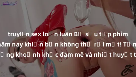 truyện sex loạn luân Bộ sưu tập phim sex Mỹ hot nhất năm nay khiến bạn không thể rời mắt! Tận hưởng những khoảnh khắc đam mê và nhiệt huyết trong các tác phẩm nóng bỏng này!