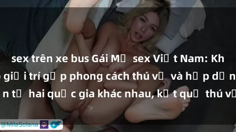 sex trên xe bus Gái Mỹ sex Việt Nam: Khi nền công nghiệp giải trí gặp phong cách thú vị và hấp dẫn từ hai quốc gia khác nhau, kết quả thú vị không thể bỏ qua.