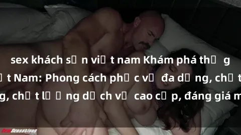 sex khách sạn việt nam Khám phá thế giới của gái gọi Việt Nam: Phong cách phục vụ đa dạng, chất lượng dịch vụ cao cấp, đáng giá mọi khoản chi phí