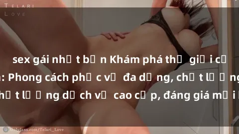 sex gái nhật bản Khám phá thế giới của gái gọi Việt Nam: Phong cách phục vụ đa dạng, chất lượng dịch vụ cao cấp, đáng giá mọi khoản chi phí