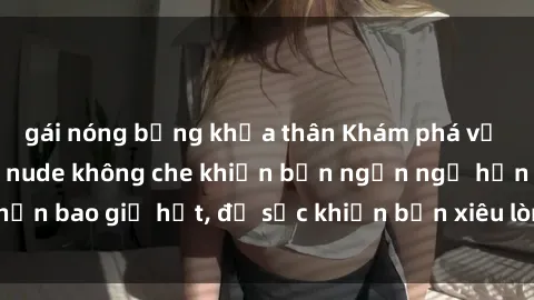 gái nóng bỏng khỏa thân Khám phá vẻ đẹp gái Việt Nam nude không che khiến bạn ngẩn ngơ hơn bao giờ hết, đủ sức khiến bạn xiêu lòng đến ngất ngây