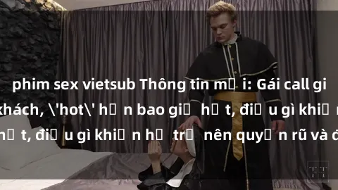 phim sex vietsub Thông tin mới: Gái call girl Việt Nam đắt khách, 'hot' hơn bao giờ hết, điều gì khiến họ trở nên quyến rũ và đáng chú ý?