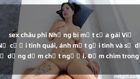 sex châu phi Những bí mật của gái Việt Nam dâm đãng: Nụ cười tinh quái, ánh mắt gợi tình và sự dụng dẫm chết người. Đắm chìm trong vòng xoay đam mê!
