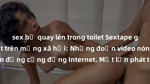 sex bị quay lén trong toilet Sextape gái Việt Nam gây sốt trên mạng xã hội: Những đoạn video nóng nực kỳ gây chấn động cộng đồng Internet. Một lần phát tán đã khiến người xem không thể rời mắt.