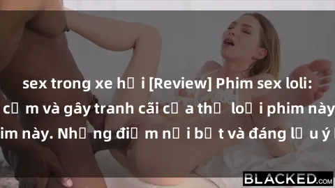 sex trong xe hơi [Review] Phim sex loli: Đánh giá về sự gợi cảm và gây tranh cãi của thể loại phim này. Những điểm nổi bật và đáng lưu ý khi xem phim loli.