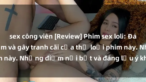 sex công viên [Review] Phim sex loli: Đánh giá về sự gợi cảm và gây tranh cãi của thể loại phim này. Những điểm nổi bật và đáng lưu ý khi xem phim loli.