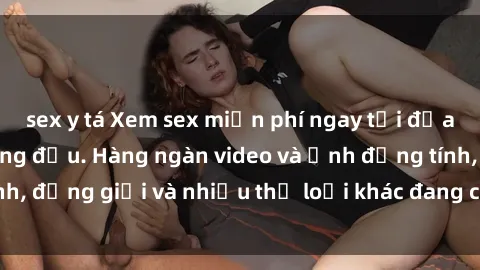 sex y tá Xem sex miễn phí ngay tại địa chỉ trang web hàng đầu. Hàng ngàn video và ảnh đồng tính, đồng giới và nhiều thể loại khác đang chờ bạn khám phá.