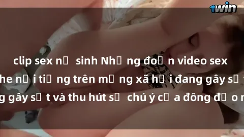 clip sex nữ sinh Những đoạn video sex Việt Nam không che nổi tiếng trên mạng xã hội đang gây sốt và thu hút sự chú ý của đông đảo người xem.