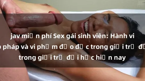 jav miễn phí Sex gái sinh viên: Hành vi gấu không hợp pháp và vi phạm đạo đức trong giới trẻ đại học hiện nay