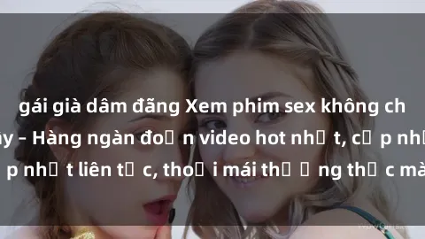 gái già dâm đãng Xem phim sex không che miễn phí tại đây – Hàng ngàn đoạn video hot nhất, cập nhật liên tục, thoải mái thưởng thức mà không tốn kém.