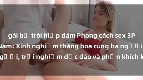 gái bị trói hiếp dâm Phong cách sex 3P độc đáo tại Việt Nam: Kinh nghiệm thăng hoa cùng ba người, trải nghiệm độc đáo và phấn khích không thể bỏ lỡ!