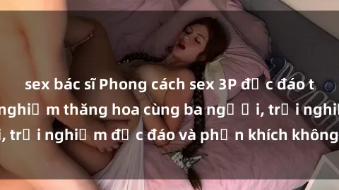 sex bác sĩ Phong cách sex 3P độc đáo tại Việt Nam: Kinh nghiệm thăng hoa cùng ba người, trải nghiệm độc đáo và phấn khích không thể bỏ lỡ!