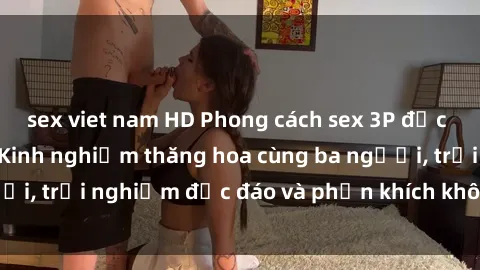 sex viet nam HD Phong cách sex 3P độc đáo tại Việt Nam: Kinh nghiệm thăng hoa cùng ba người, trải nghiệm độc đáo và phấn khích không thể bỏ lỡ!
