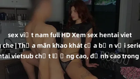 sex việt nam full HD Xem sex hentai vietsub cực hot, không che | Thỏa mãn khao khát của bạn với series hentai vietsub chất lượng cao, đỉnh cao trong thể loại anime không che.