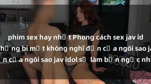 phim sex hay nhất Phong cách sex jav idol siêu hấp dẫn: Những bí mật không nghĩ đến của ngôi sao jav idol sẽ làm bạn ngạc nhiên!