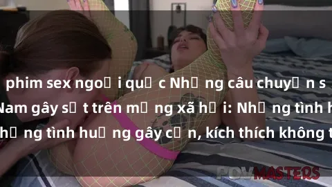 phim sex ngoại quốc Những câu chuyện sex sinh viên Việt Nam gây sốt trên mạng xã hội: Những tình huống gây cấn, kích thích không thể bỏ qua