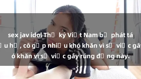 sex jav idol Thư ký Việt Nam bị phát tán clip sex đáng xấu hổ, cô gặp nhiều khó khăn vì sự việc gây rúng động này.