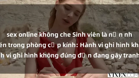 sex online không che Sinh viên là nạn nhân của video quay lén trong phòng cấp kính: Hành vi ghi hình không đúng đắn đang gây tranh cãi lớn