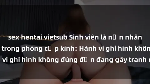 sex hentai vietsub Sinh viên là nạn nhân của video quay lén trong phòng cấp kính: Hành vi ghi hình không đúng đắn đang gây tranh cãi lớn