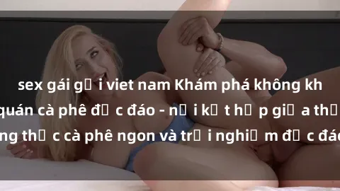 sex gái gọi viet nam Khám phá không khí độc đáo tại sex quán cà phê độc đáo - nơi kết hợp giữa thưởng thức cà phê ngon và trải nghiệm độc đáo của không gian sex shop.