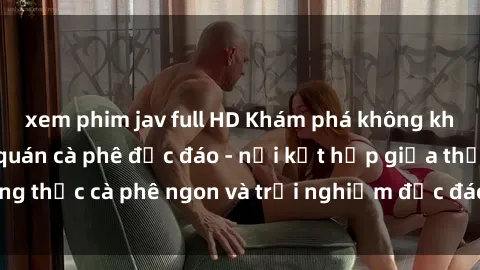 xem phim jav full HD Khám phá không khí độc đáo tại sex quán cà phê độc đáo - nơi kết hợp giữa thưởng thức cà phê ngon và trải nghiệm độc đáo của không gian sex shop.