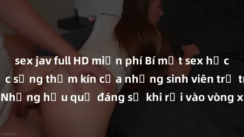 sex jav full HD miễn phí Bí mật sex học sinh không che: Cuộc sống thầm kín của những sinh viên trẻ trên trường. Những hậu quả đáng sợ khi rơi vào vòng xoáy của tình dục từ tuổi mới lớn.
