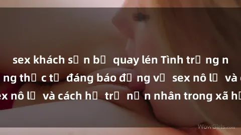 sex khách sạn bị quay lén Tình trạng nô lệ tình dục: Những thực tế đáng báo động về sex nô lệ và cách hỗ trợ nạn nhân trong xã hội hiện nay