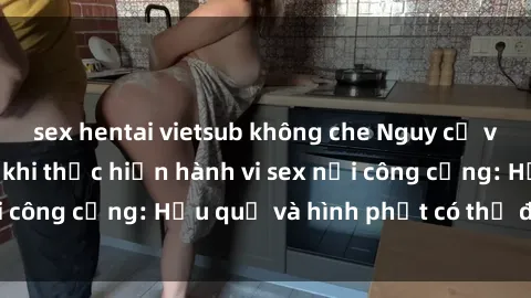 sex hentai vietsub không che Nguy cơ vi phạm pháp luật khi thực hiện hành vi sex nơi công cộng: Hậu quả và hình phạt có thể đối mặt