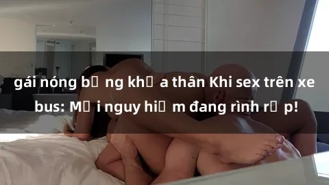 gái nóng bỏng khỏa thân Khi sex trên xe bus: Mối nguy hiểm đang rình rập!