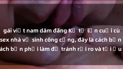 gái việt nam dâm đãng Kể từ lần cuối cùng bạn thực hành sex nhà vệ sinh công cộng, đây là cách bạn phải làm để tránh rủi ro và tối ưu trải nghiệm.