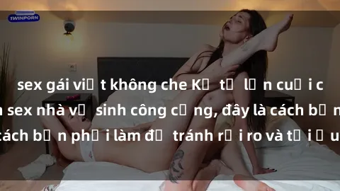 sex gái việt không che Kể từ lần cuối cùng bạn thực hành sex nhà vệ sinh công cộng, đây là cách bạn phải làm để tránh rủi ro và tối ưu trải nghiệm.