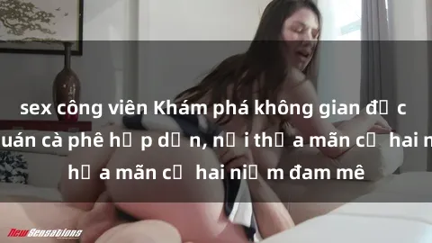 sex công viên Khám phá không gian độc đáo tại sex quán cà phê hấp dẫn, nơi thỏa mãn cả hai niềm đam mê