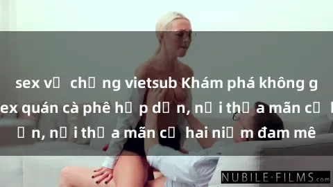 sex vợ chồng vietsub Khám phá không gian độc đáo tại sex quán cà phê hấp dẫn, nơi thỏa mãn cả hai niềm đam mê
