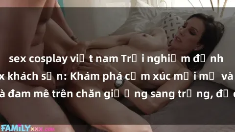 sex cosplay việt nam Trải nghiệm đỉnh cao tình yêu tại sex khách sạn: Khám phá cảm xúc mới mẻ và đam mê trên chăn giường sang trọng, độc đáo, không giới hạn.