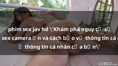 phim sex jav hd 'Khám phá nguy cơ của việc sử dụng sex camera ẩn và cách bảo vệ thông tin cá nhân của bạn'