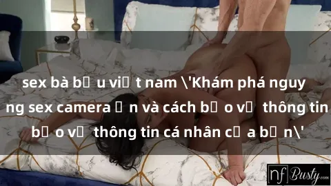 sex bà bầu việt nam 'Khám phá nguy cơ của việc sử dụng sex camera ẩn và cách bảo vệ thông tin cá nhân của bạn'