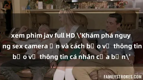 xem phim jav full HD 'Khám phá nguy cơ của việc sử dụng sex camera ẩn và cách bảo vệ thông tin cá nhân của bạn'