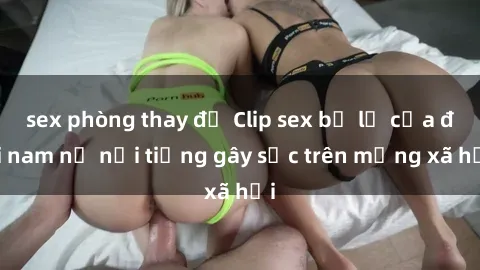 sex phòng thay đồ Clip sex bị lộ của đôi nam nữ nổi tiếng gây sốc trên mạng xã hội