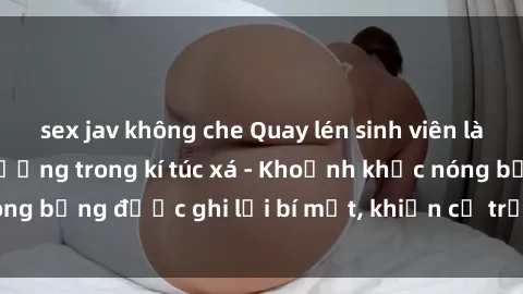 sex jav không che Quay lén sinh viên làm tình ngay trên giường trong kí túc xá - Khoảnh khắc nóng bỏng được ghi lại bí mật, khiến cả trường học xôn xao.