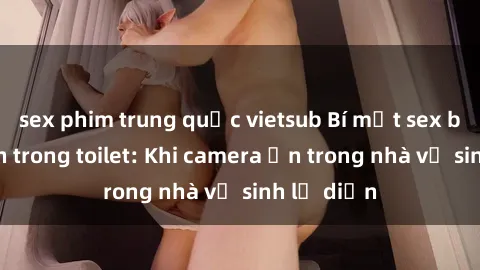 sex phim trung quốc vietsub Bí mật sex bị quay lén trong toilet: Khi camera ẩn trong nhà vệ sinh lộ diện
