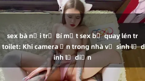 sex bà nội trợ Bí mật sex bị quay lén trong toilet: Khi camera ẩn trong nhà vệ sinh lộ diện