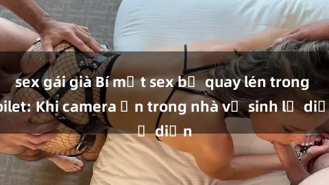 sex gái già Bí mật sex bị quay lén trong toilet: Khi camera ẩn trong nhà vệ sinh lộ diện