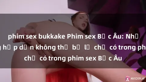 phim sex bukkake Phim sex Bắc Âu: Những cảnh nóng hấp dẫn không thể bỏ lỡ chỉ có trong phim sex Bắc Âu