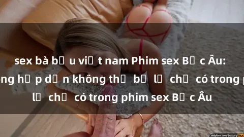 sex bà bầu việt nam Phim sex Bắc Âu: Những cảnh nóng hấp dẫn không thể bỏ lỡ chỉ có trong phim sex Bắc Âu