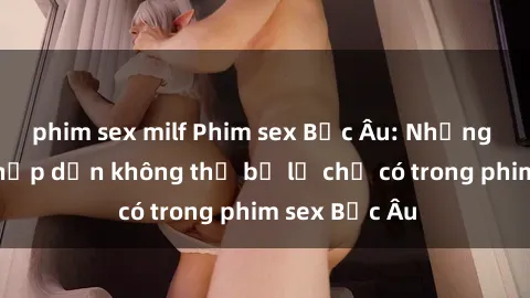 phim sex milf Phim sex Bắc Âu: Những cảnh nóng hấp dẫn không thể bỏ lỡ chỉ có trong phim sex Bắc Âu